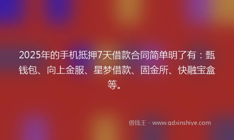 2025年的手机抵押7天借款合同简单明了有：甄钱包、向上金服、星梦借款、固金所、快融宝盒等。