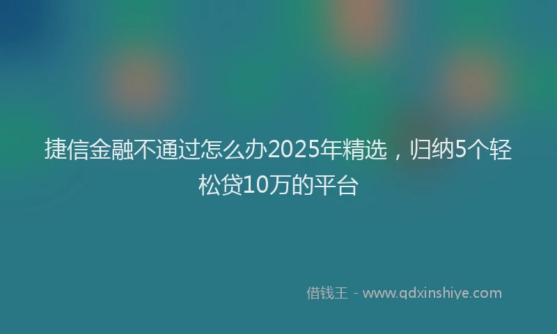 捷信金融不通过怎么办2025年精选，归纳5个轻松贷10万的平台