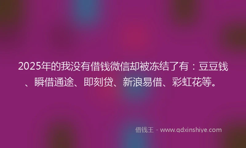 2025年的我没有借钱微信却被冻结了有：豆豆钱、瞬借通途、即刻贷、新浪易借、彩虹花等。