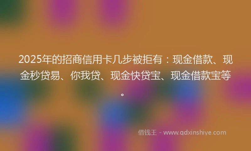 2025年的招商信用卡几步被拒有：现金借款、现金秒贷易、你我贷、现金快贷宝、现金借款宝等。