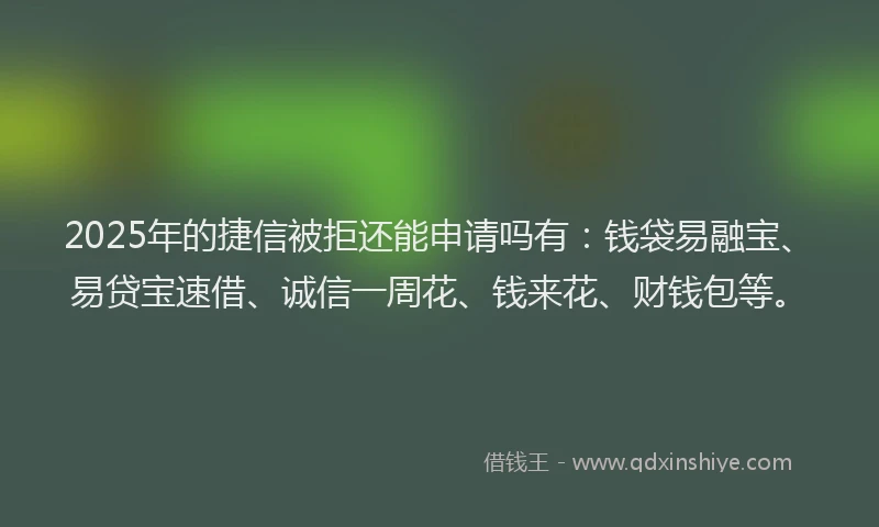 2025年的捷信被拒还能申请吗有：钱袋易融宝、易贷宝速借、诚信一周花、钱来花、财钱包等。