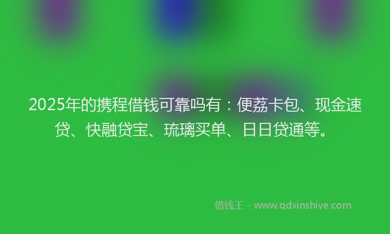 2025年的携程借钱可靠吗有：便荔卡包、现金速贷、快融贷宝、琉璃买单、日日贷通等。
