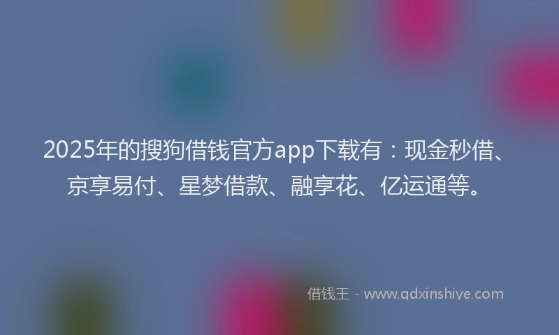 2025年的搜狗借钱官方app下载有：现金秒借、京享易付、星梦借款、融享花、亿运通等。