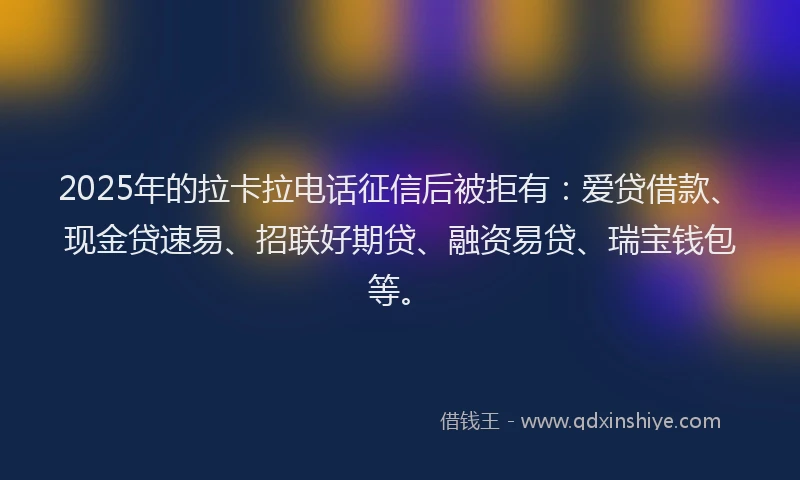 2025年的拉卡拉电话征信后被拒有：爱贷借款、现金贷速易、招联好期贷、融资易贷、瑞宝钱包等。