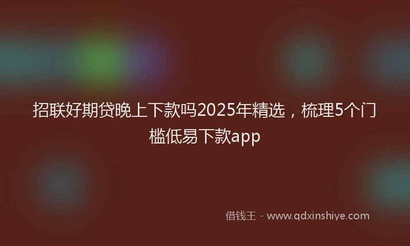 招联好期贷晚上下款吗2025年精选，梳理5个门槛低易下款app