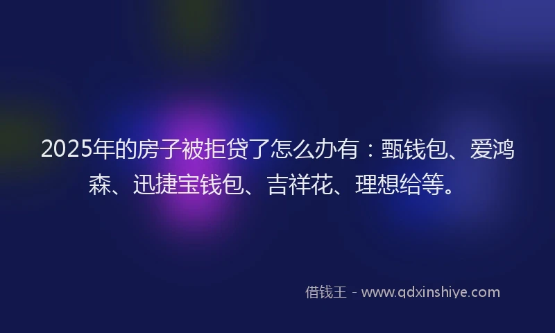 2025年的房子被拒贷了怎么办有：甄钱包、爱鸿森、迅捷宝钱包、吉祥花、理想给等。