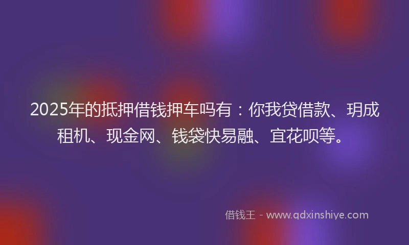 2025年的抵押借钱押车吗有：你我贷借款、玥成租机、现金网、钱袋快易融、宜花呗等。