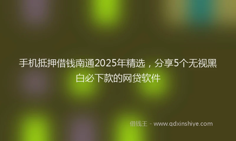 手机抵押借钱南通2025年精选，分享5个无视黑白必下款的网贷软件