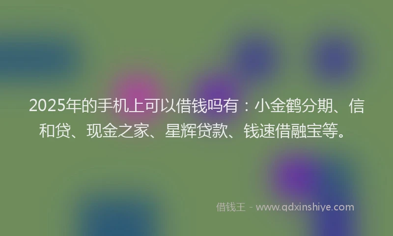 2025年的手机上可以借钱吗有：小金鹤分期、信和贷、现金之家、星辉贷款、钱速借融宝等。