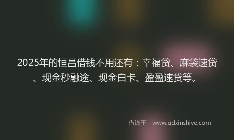 2025年的恒昌借钱不用还有：幸福贷、麻袋速贷、现金秒融途、现金白卡、盈盈速贷等。