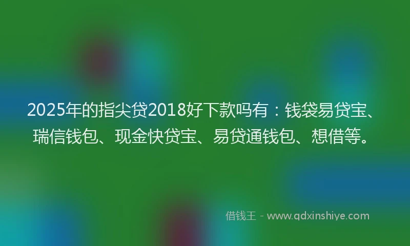 2025年的指尖贷2018好下款吗有：钱袋易贷宝、瑞信钱包、现金快贷宝、易贷通钱包、想借等。