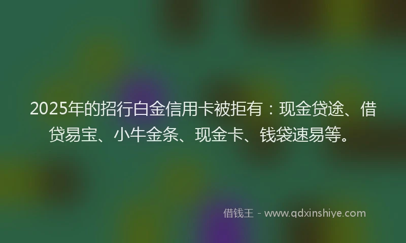 2025年的招行白金信用卡被拒有：现金贷途、借贷易宝、小牛金条、现金卡、钱袋速易等。
