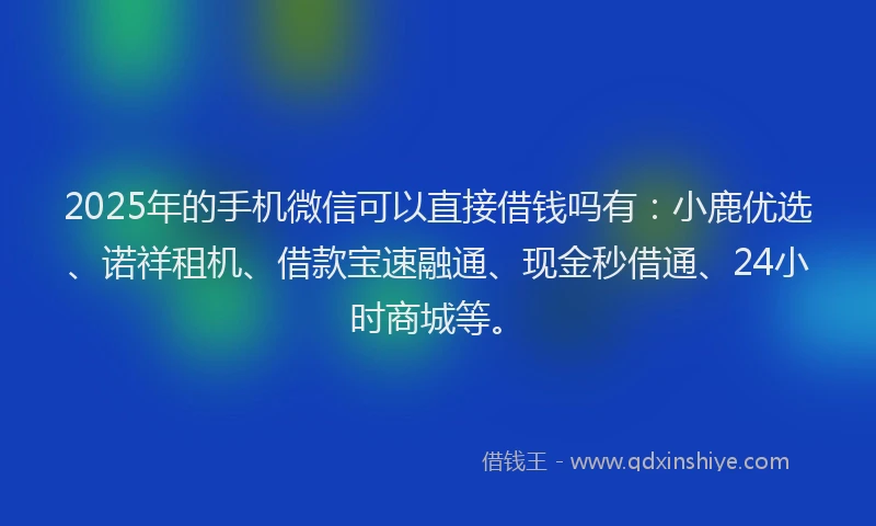 2025年的手机微信可以直接借钱吗有：小鹿优选、诺祥租机、借款宝速融通、现金秒借通、24小时商城等。
