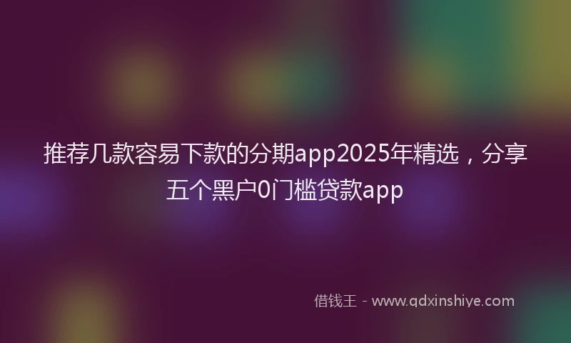 推荐几款容易下款的分期app2025年精选，分享五个黑户0门槛贷款app