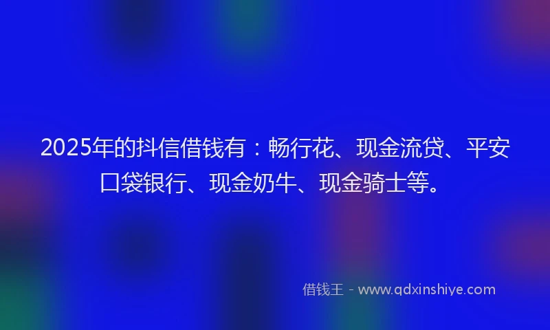 2025年的抖信借钱有：畅行花、现金流贷、平安口袋银行、现金奶牛、现金骑士等。