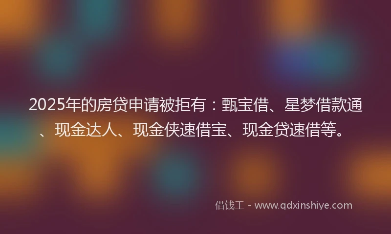 2025年的房贷申请被拒有：甄宝借、星梦借款通、现金达人、现金侠速借宝、现金贷速借等。