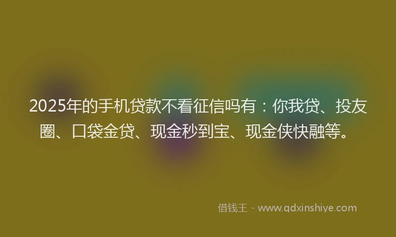 2025年的手机贷款不看征信吗有：你我贷、投友圈、口袋金贷、现金秒到宝、现金侠快融等。