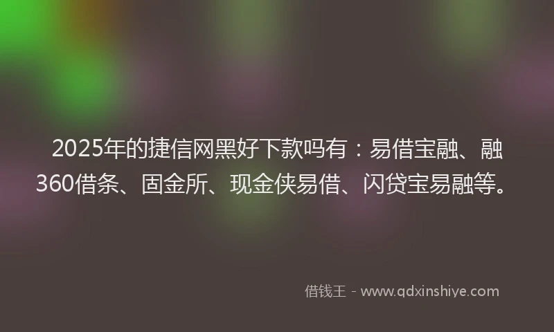 2025年的捷信网黑好下款吗有：易借宝融、融360借条、固金所、现金侠易借、闪贷宝易融等。
