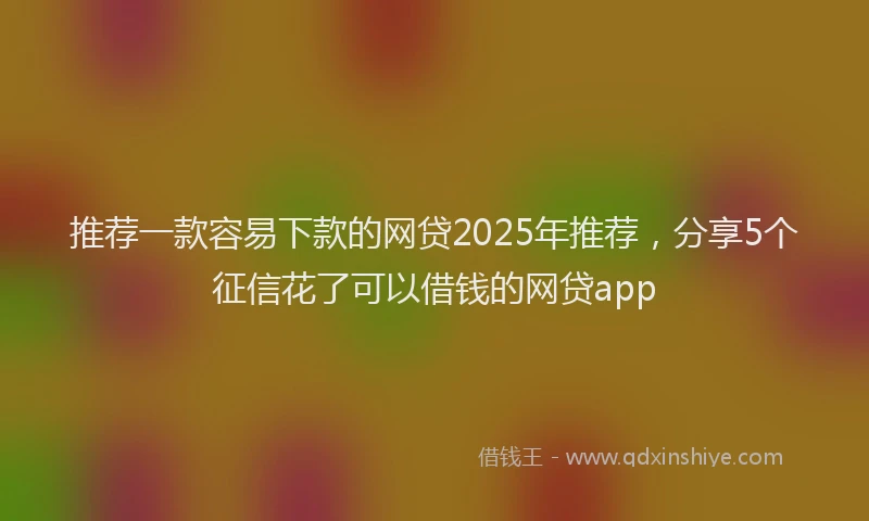 推荐一款容易下款的网贷2025年推荐，分享5个征信花了可以借钱的网贷app