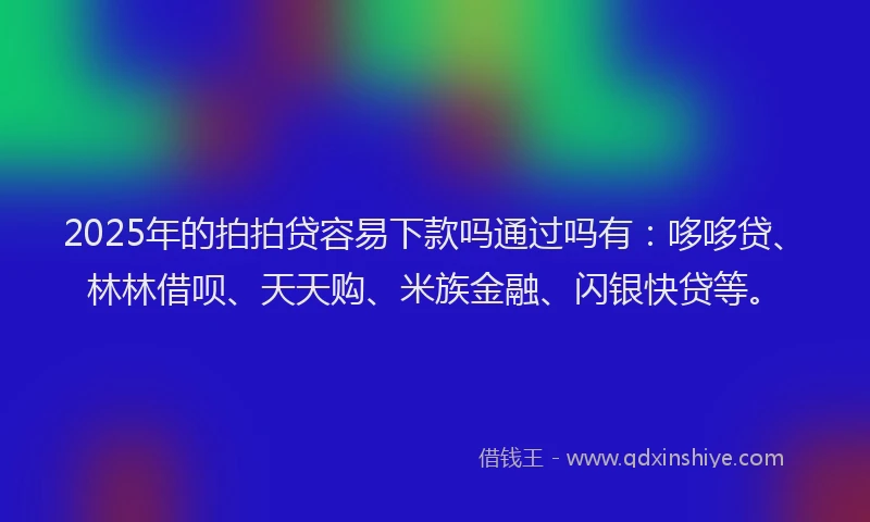 2025年的拍拍贷容易下款吗通过吗有：哆哆贷、林林借呗、天天购、米族金融、闪银快贷等。