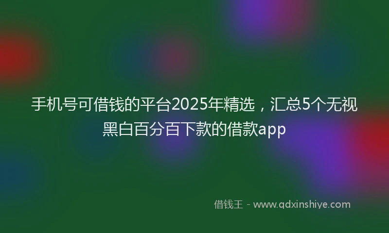 手机号可借钱的平台2025年精选，汇总5个无视黑白百分百下款的借款app