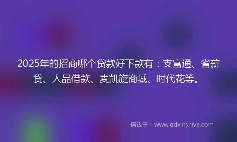 2025年的招商哪个贷款好下款有：支富通、省薪贷、人品借款、麦凯旋商城、时代花等。