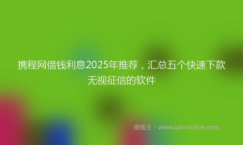 携程网借钱利息2025年推荐，汇总五个快速下款无视征信的软件