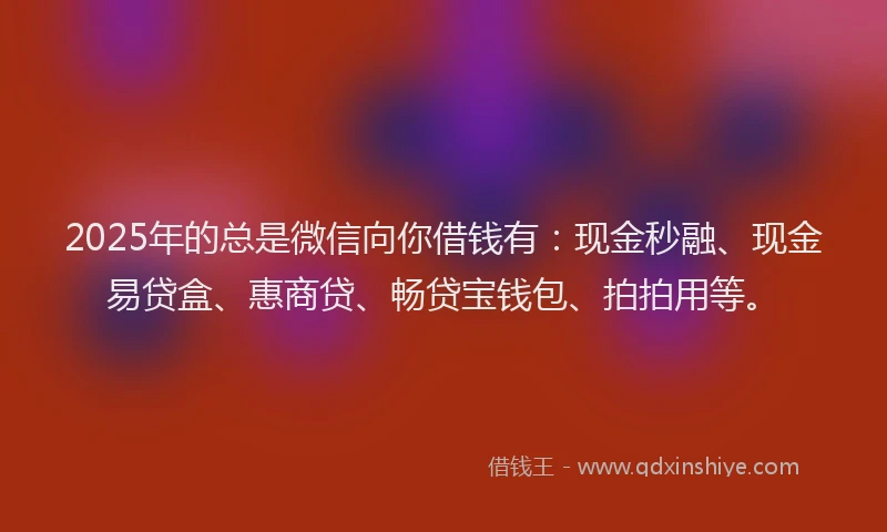 2025年的总是微信向你借钱有：现金秒融、现金易贷盒、惠商贷、畅贷宝钱包、拍拍用等。