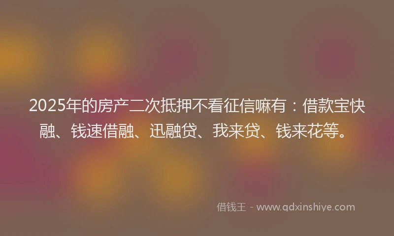 2025年的房产二次抵押不看征信嘛有：借款宝快融、钱速借融、迅融贷、我来贷、钱来花等。