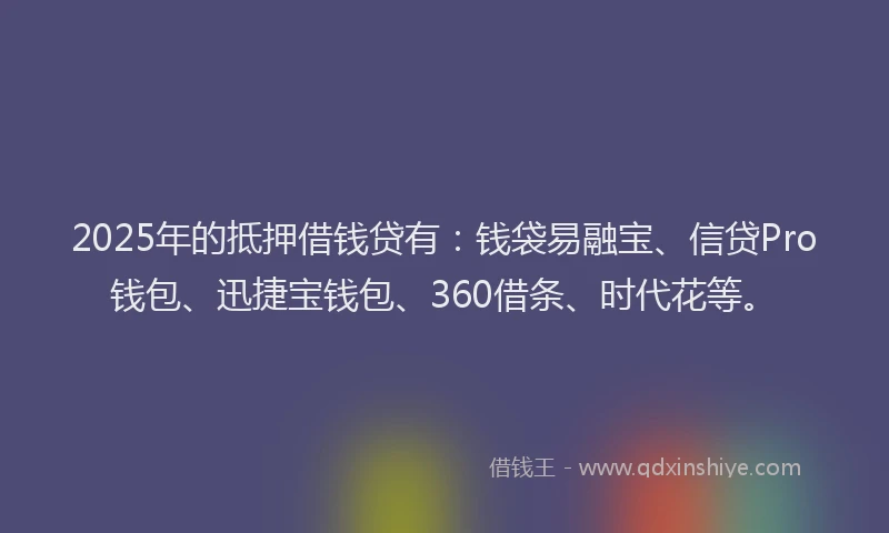 2025年的抵押借钱贷有：钱袋易融宝、信贷Pro钱包、迅捷宝钱包、360借条、时代花等。