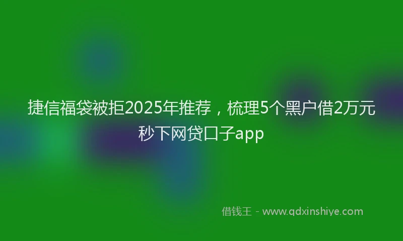 捷信福袋被拒2025年推荐，梳理5个黑户借2万元秒下网贷口子app