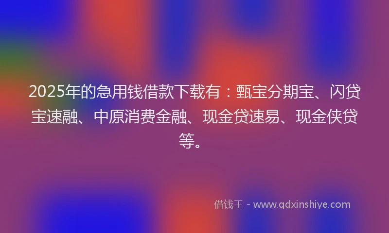 2025年的急用钱借款下载有：甄宝分期宝、闪贷宝速融、中原消费金融、现金贷速易、现金侠贷等。