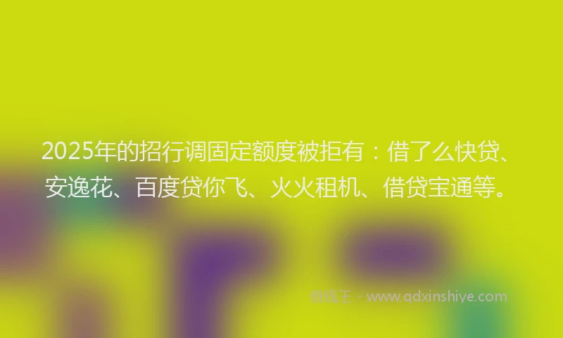 2025年的招行调固定额度被拒有：借了么快贷、安逸花、百度贷你飞、火火租机、借贷宝通等。
