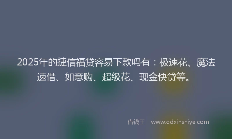 2025年的捷信福贷容易下款吗有：极速花、魔法速借、如意购、超级花、现金快贷等。