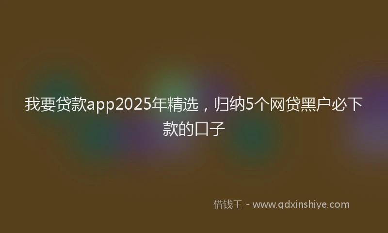 我要贷款app2025年精选，归纳5个网贷黑户必下款的口子