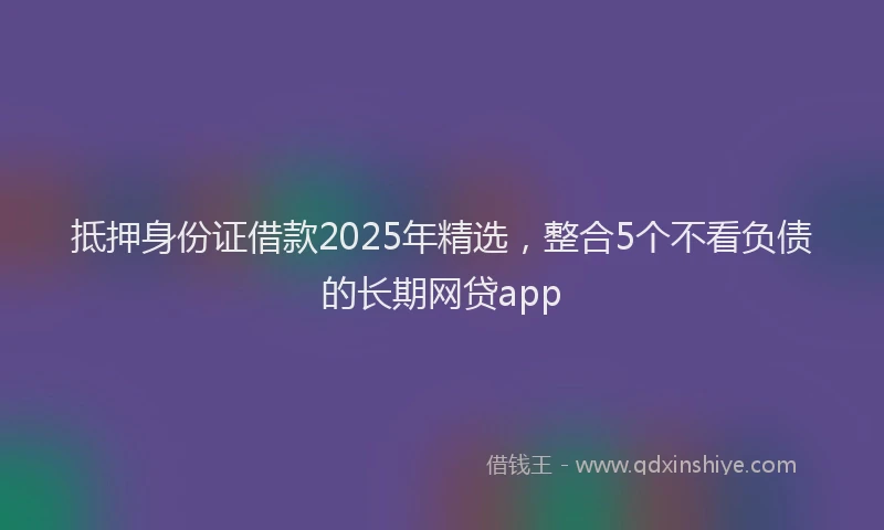 抵押身份证借款2025年精选，整合5个不看负债的长期网贷app