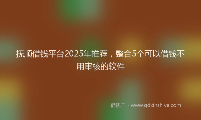 抚顺借钱平台2025年推荐，整合5个可以借钱不用审核的软件