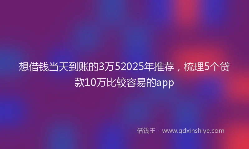 想借钱当天到账的3万52025年推荐，梳理5个贷款10万比较容易的app