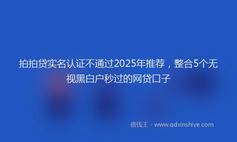 拍拍贷实名认证不通过2025年推荐，整合5个无视黑白户秒过的网贷口子
