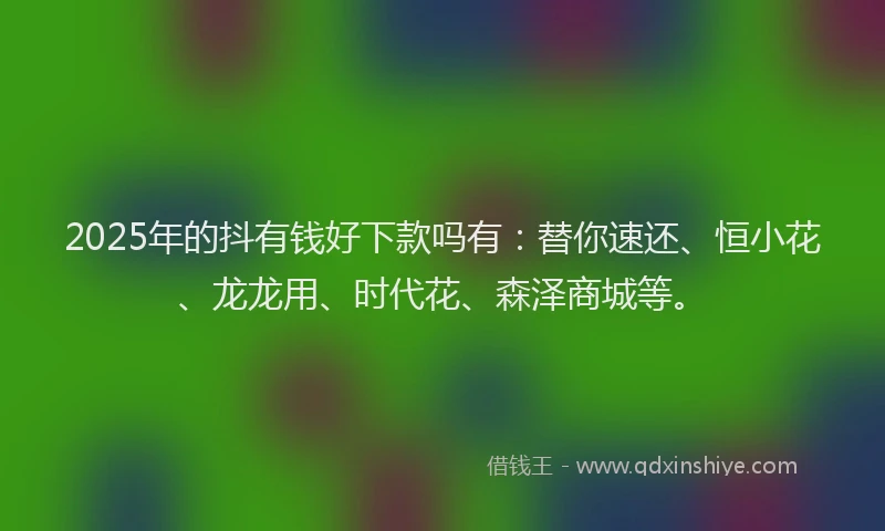 2025年的抖有钱好下款吗有：替你速还、恒小花、龙龙用、时代花、森泽商城等。