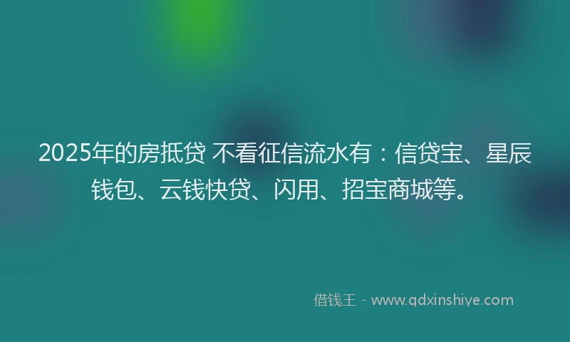 2025年的房抵贷 不看征信流水有：信贷宝、星辰钱包、云钱快贷、闪用、招宝商城等。
