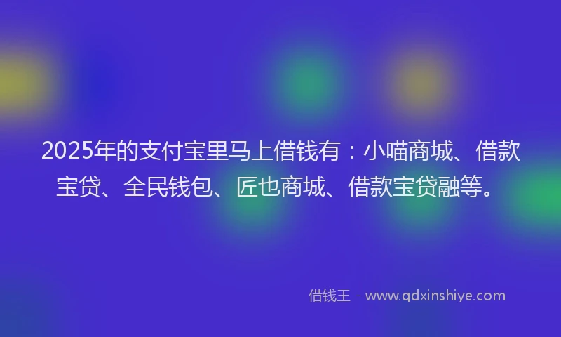 2025年的支付宝里马上借钱有：小喵商城、借款宝贷、全民钱包、匠也商城、借款宝贷融等。