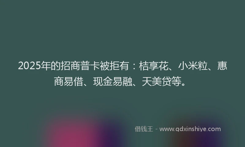 2025年的招商普卡被拒有：桔享花、小米粒、惠商易借、现金易融、天美贷等。