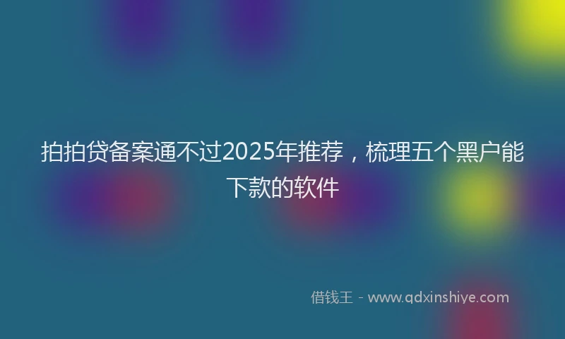拍拍贷备案通不过2025年推荐，梳理五个黑户能下款的软件