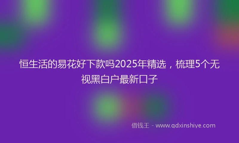 恒生活的易花好下款吗2025年精选，梳理5个无视黑白户最新口子