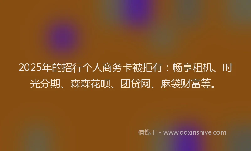 2025年的招行个人商务卡被拒有：畅享租机、时光分期、森森花呗、团贷网、麻袋财富等。