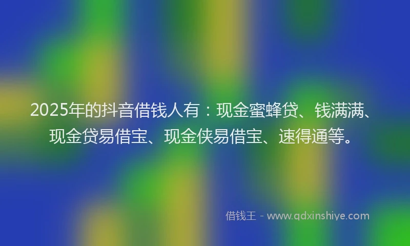2025年的抖音借钱人有：现金蜜蜂贷、钱满满、现金贷易借宝、现金侠易借宝、速得通等。