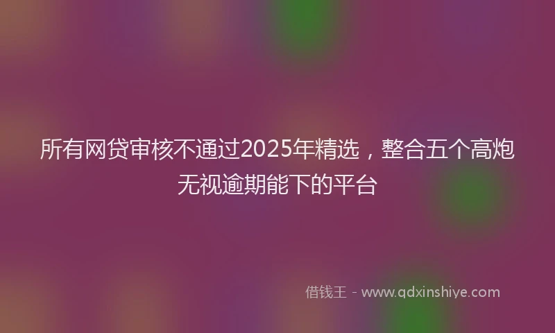 所有网贷审核不通过2025年精选，整合五个高炮无视逾期能下的平台