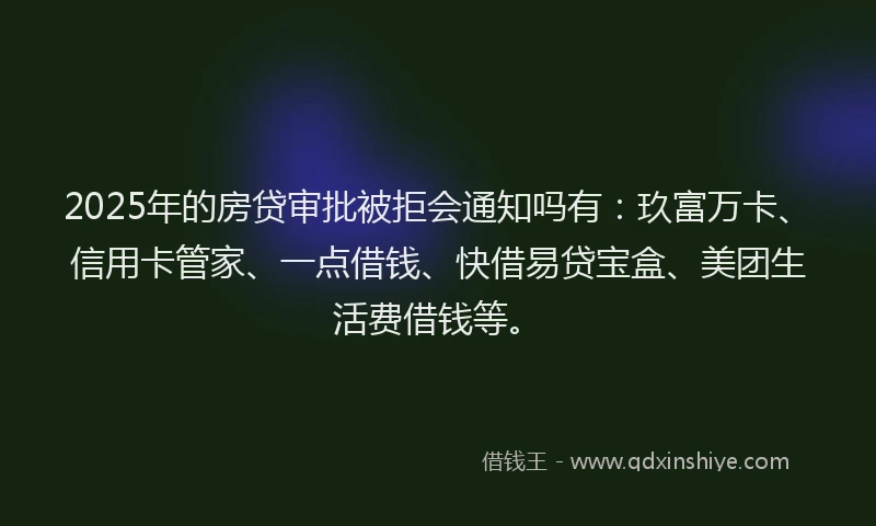 2025年的房贷审批被拒会通知吗有：玖富万卡、信用卡管家、一点借钱、快借易贷宝盒、美团生活费借钱等。