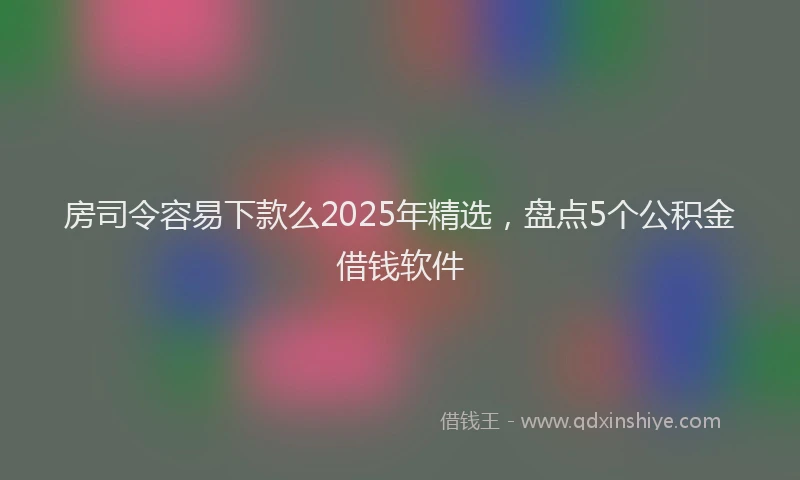 房司令容易下款么2025年精选，盘点5个公积金借钱软件